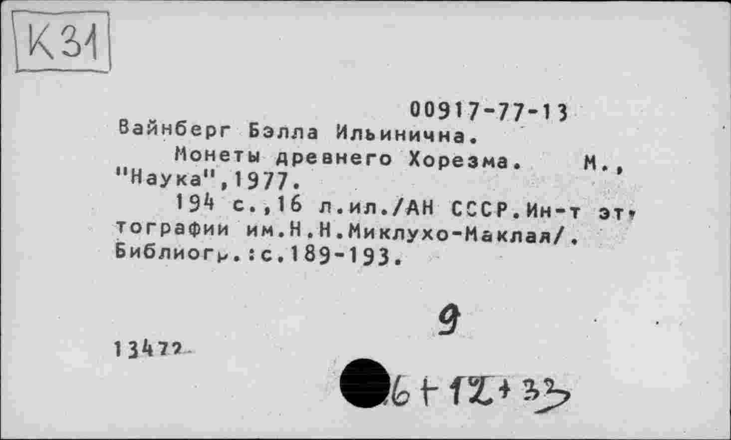 ﻿К34
00917-77-13 Вайнберг Бэлла Ильинична.
Монеты древнего Хорезма. М.. “Наука",1977.
192» с.,16 л.ил./АН СССР.Ин-т эт» тографии им.H.Н.Миклухо-Маклал/. Библиогр.: с. 189-193.
9